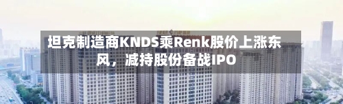 坦克制造商KNDS乘Renk股价上涨东风，减持股份备战IPO