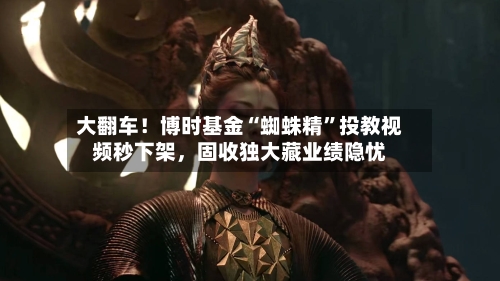 大翻车！博时基金“蜘蛛精”投教视频秒下架，固收独大藏业绩隐忧-第3张图片