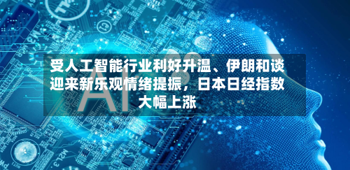受人工智能行业利好升温、伊朗和谈迎来新乐观情绪提振，日本日经指数大幅上涨-第2张图片