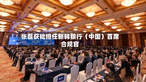 张磊获批担任新韩银行（中国）首席合规官
