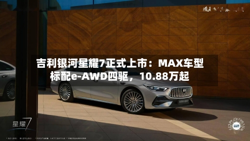 吉利银河星耀7正式上市：MAX车型标配e-AWD四驱	，10.88万起-第2张图片
