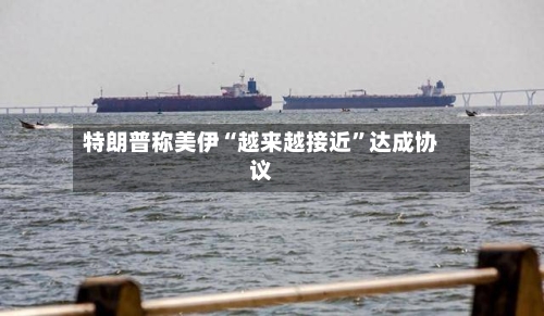 特朗普称美伊“越来越接近”达成协议-第2张图片