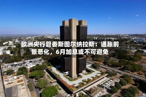 欧洲央行管委斯图尔纳拉斯：通胀前景恶化，6月加息或不可避免