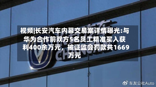 视频|长安汽车内幕交易案详情曝光:与华为合作前双方5名员工精准买入获利400余万元，被证监会罚款共1669万元