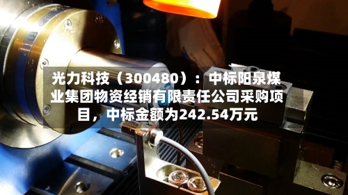 光力科技（300480）：中标阳泉煤业集团物资经销有限责任公司采购项目，中标金额为242.54万元-第3张图片