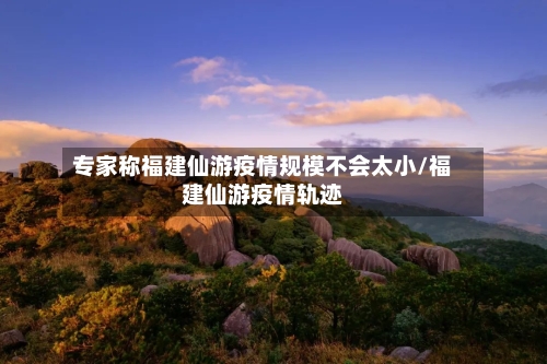 专家称福建仙游疫情规模不会太小/福建仙游疫情轨迹