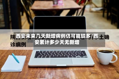 西安未来几天新增病例仍可能较多/西安累计多少天无新增