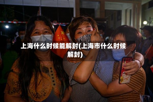 上海什么时候能解封(上海市什么时候解封)