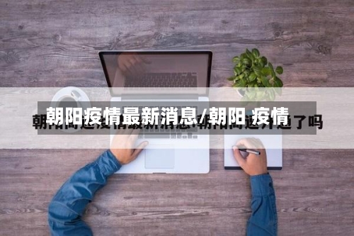 朝阳疫情最新消息/朝阳 疫情-第3张图片