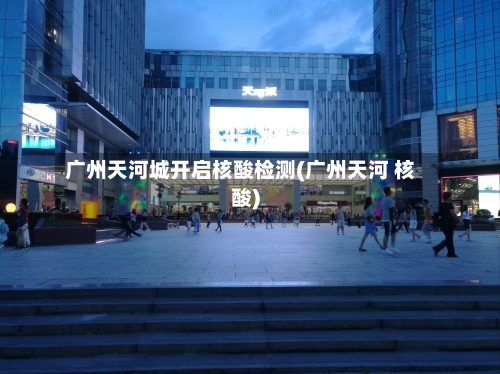 广州天河城开启核酸检测(广州天河 核酸)